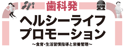 歯科発　ヘルシーライフ プロモーション　～食育・生活習慣指導と栄養管理～