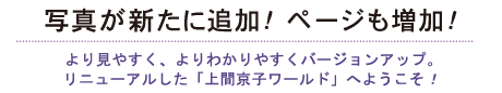 写真が新たに追加！ ページも増加！より見やすく、よりわかりやすくバージョンアップ。リニューアルした「上間京子ワールド」へようこそ！