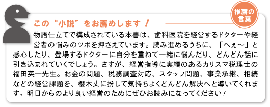 【推薦の言葉】この“小説”をお薦めします！物語仕立てで構成されている本書は、歯科医院を経営するドクターや経営者の悩みのツボを押さえています。読み進めるうちに、「へぇ～」と感心したり、登場するドクターに自分を重ねて一緒に悩んだり、どんどん話に引き込まれていくでしょう。さすが、経営指導に実績のあるカリスマ税理士の福田英一先生。お金の問題、税務調査対応、スタッフ問題、事業承継、相続などの経営課題を、櫻木丈に扮して気持ちよくどんどん解決へと導いてくれます。明日からのより良い経営のためにぜひお読みになってください！