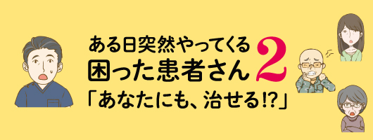 ある日突然やってくる困った患者さん2「あなたにも、治せる！？」