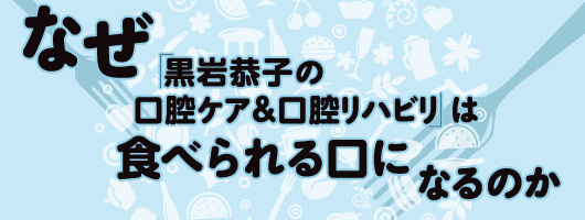 なぜ「黒岩恭子の口腔ケア＆口腔リハビリ」は食べられる口になるのか