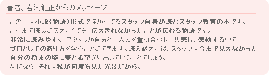 著者、岩渕龍正からのメッセージ　この本は小説（物語）形式で描かれてるスタッフ自身が読むスタッフ教育の本です。これまで院長が伝えたくても、伝えきれなかったことが伝わる物語です。非常に読みやすく、スタッフが自分と主人公を重ね合わせ、共感し、感動する中で、プロとしてのあり方を学ぶことができます。読み終えた後、スタッフは今まで見えなかった自分の将来の姿に夢と希望を見出していることでしょう。なぜなら、それは私が何度も見た光景だから。