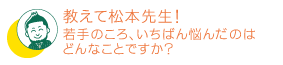 若手のころ、いちばん悩んだのはどんなことですか？